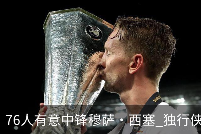 76人有意中锋穆萨·西塞 独行侠或面临裁员决策